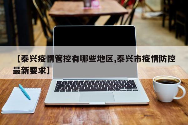 【泰兴疫情管控有哪些地区,泰兴市疫情防控最新要求】