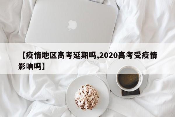 【疫情地区高考延期吗,2020高考受疫情影响吗】