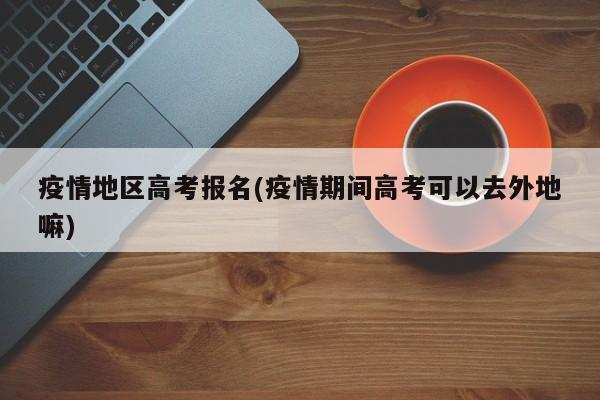 疫情地区高考报名(疫情期间高考可以去外地嘛)