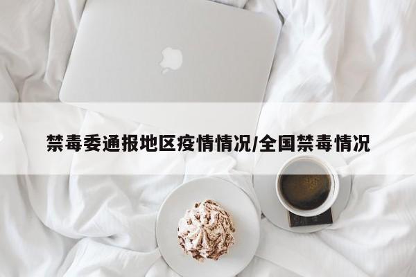 禁毒委通报地区疫情情况/全国禁毒情况