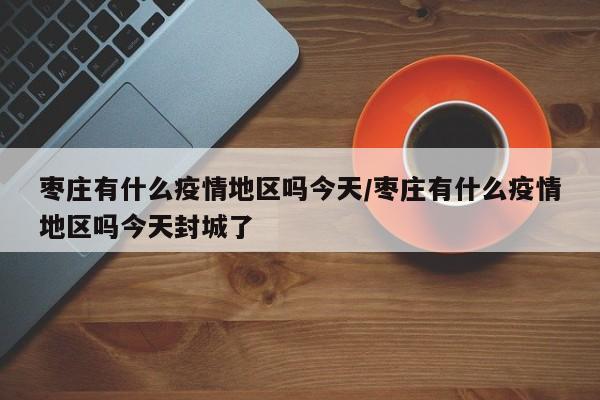 枣庄有什么疫情地区吗今天/枣庄有什么疫情地区吗今天封城了