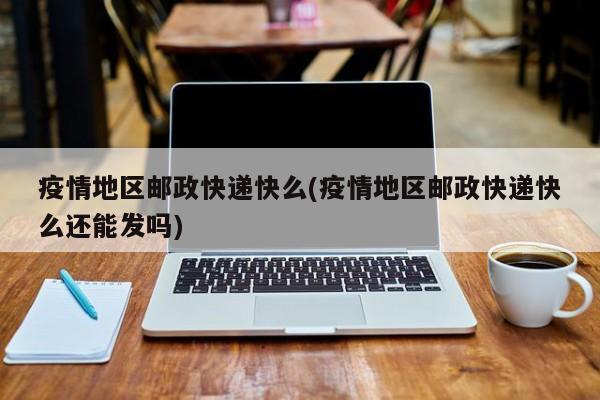 疫情地区邮政快递快么(疫情地区邮政快递快么还能发吗)