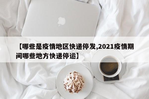 【哪些是疫情地区快递停发,2021疫情期间哪些地方快递停运】