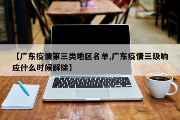 【广东疫情第三类地区名单,广东疫情三级响应什么时候解除】