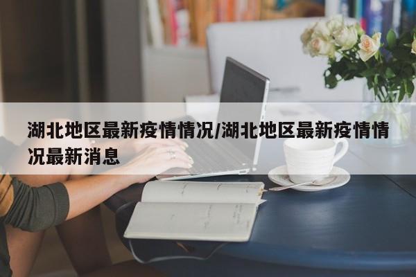 湖北地区最新疫情情况/湖北地区最新疫情情况最新消息