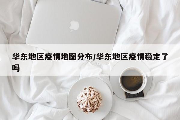 华东地区疫情地图分布/华东地区疫情稳定了吗