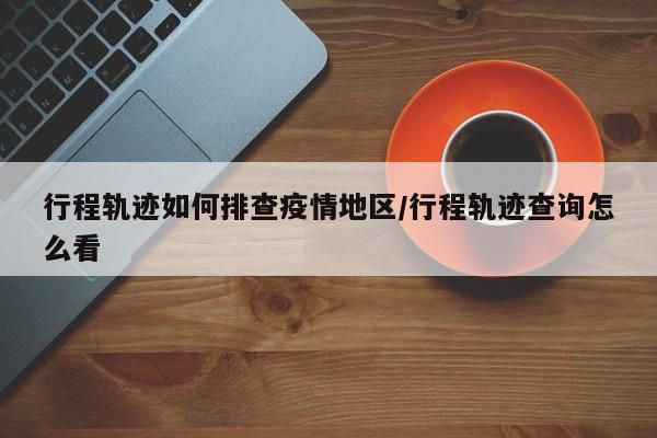 行程轨迹如何排查疫情地区/行程轨迹查询怎么看