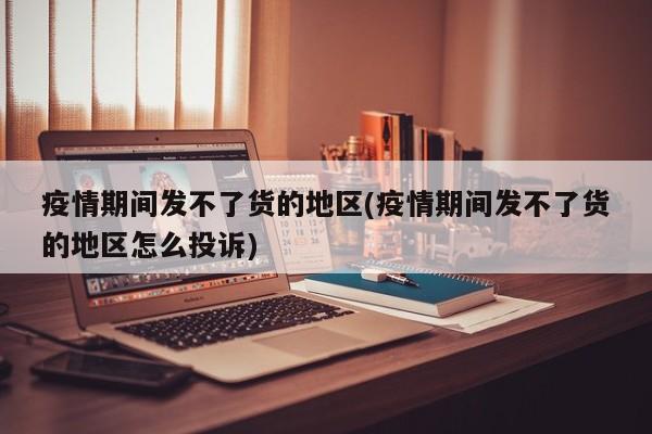 疫情期间发不了货的地区(疫情期间发不了货的地区怎么投诉)