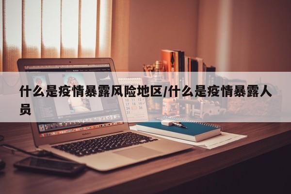什么是疫情暴露风险地区/什么是疫情暴露人员