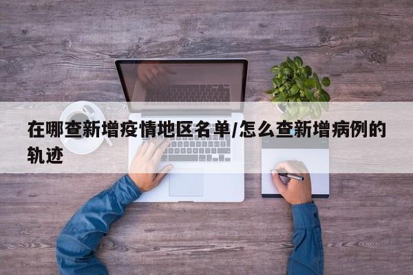 在哪查新增疫情地区名单/怎么查新增病例的轨迹