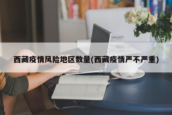 西藏疫情风险地区数量(西藏疫情严不严重)