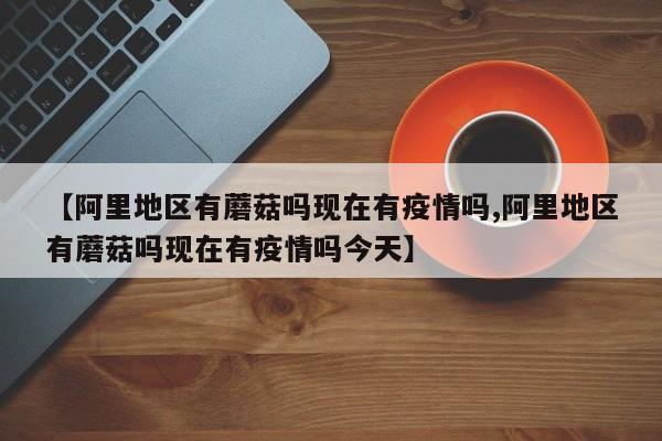 【阿里地区有蘑菇吗现在有疫情吗,阿里地区有蘑菇吗现在有疫情吗今天】