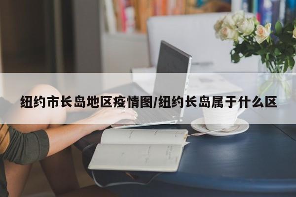 纽约市长岛地区疫情图/纽约长岛属于什么区