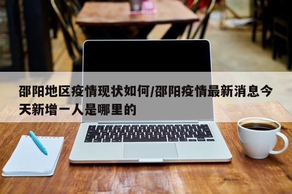 邵阳地区疫情现状如何/邵阳疫情最新消息今天新增一人是哪里的