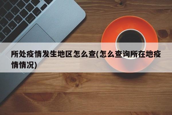 所处疫情发生地区怎么查(怎么查询所在地疫情情况)
