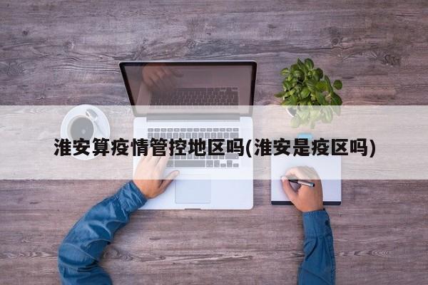 淮安算疫情管控地区吗(淮安是疫区吗)