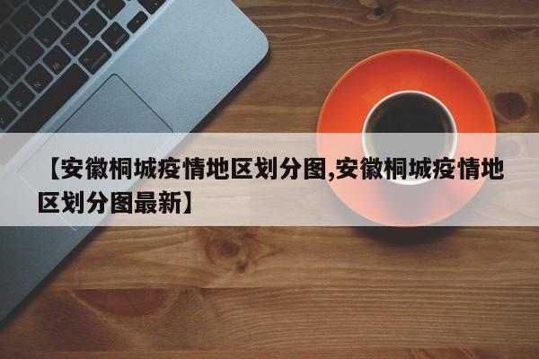 【安徽桐城疫情地区划分图,安徽桐城疫情地区划分图最新】
