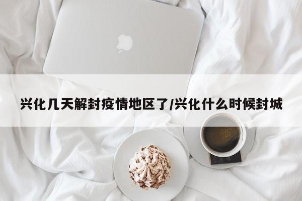 兴化几天解封疫情地区了/兴化什么时候封城