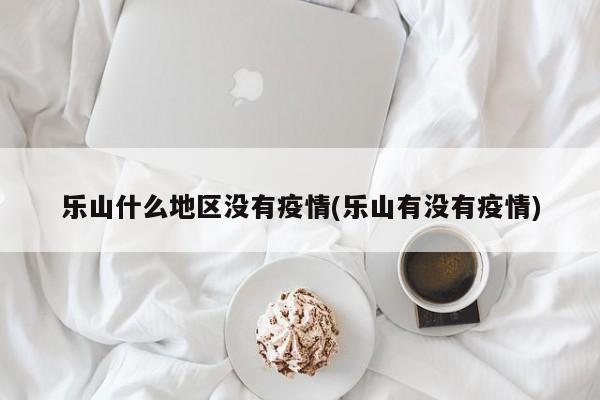 乐山什么地区没有疫情(乐山有没有疫情)