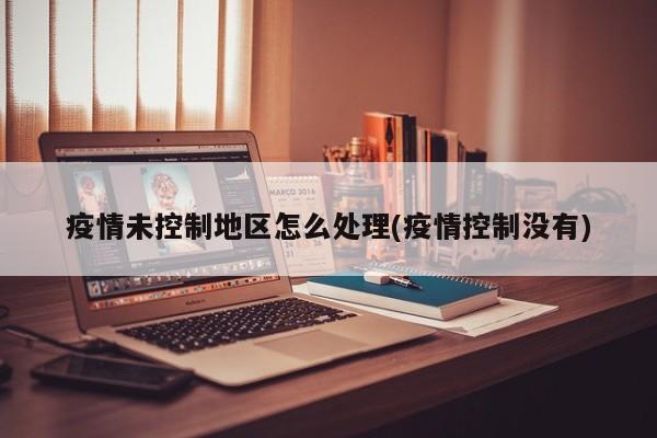 疫情未控制地区怎么处理(疫情控制没有)