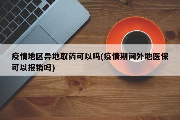 疫情地区异地取药可以吗(疫情期间外地医保可以报销吗)
