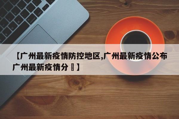 【广州最新疫情防控地区,广州最新疫情公布广州最新疫情分佈】