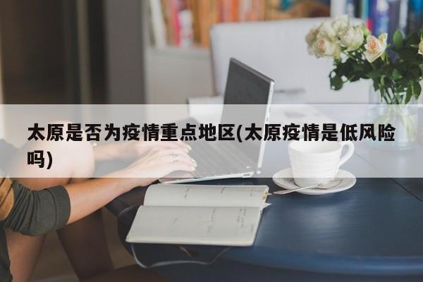 太原是否为疫情重点地区(太原疫情是低风险吗)