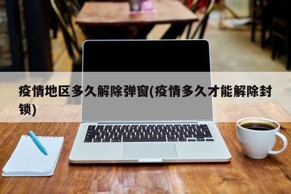 疫情地区多久解除弹窗(疫情多久才能解除封锁)