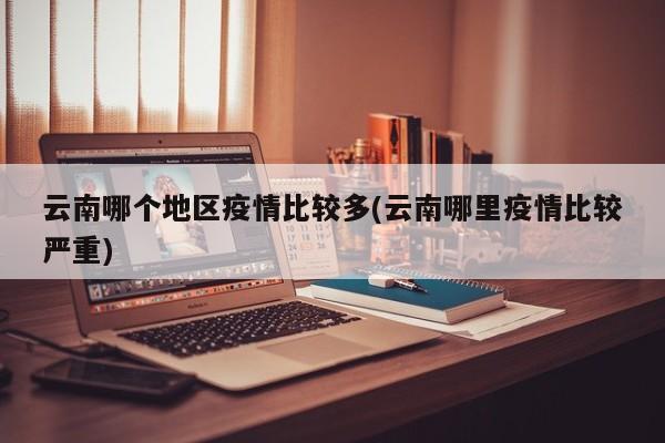 云南哪个地区疫情比较多(云南哪里疫情比较严重)