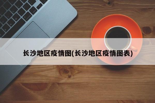 长沙地区疫情图(长沙地区疫情图表)