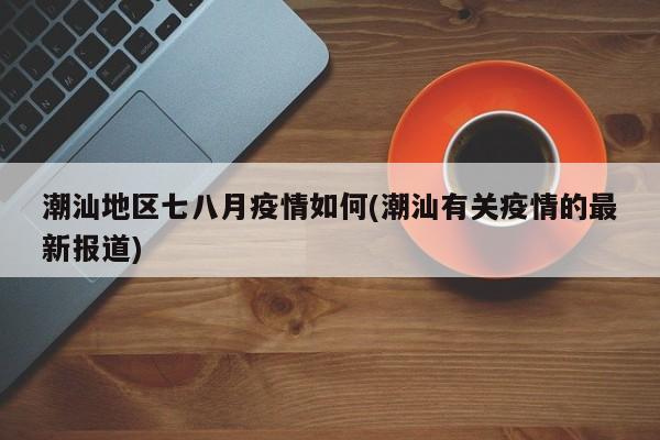 潮汕地区七八月疫情如何(潮汕有关疫情的最新报道)